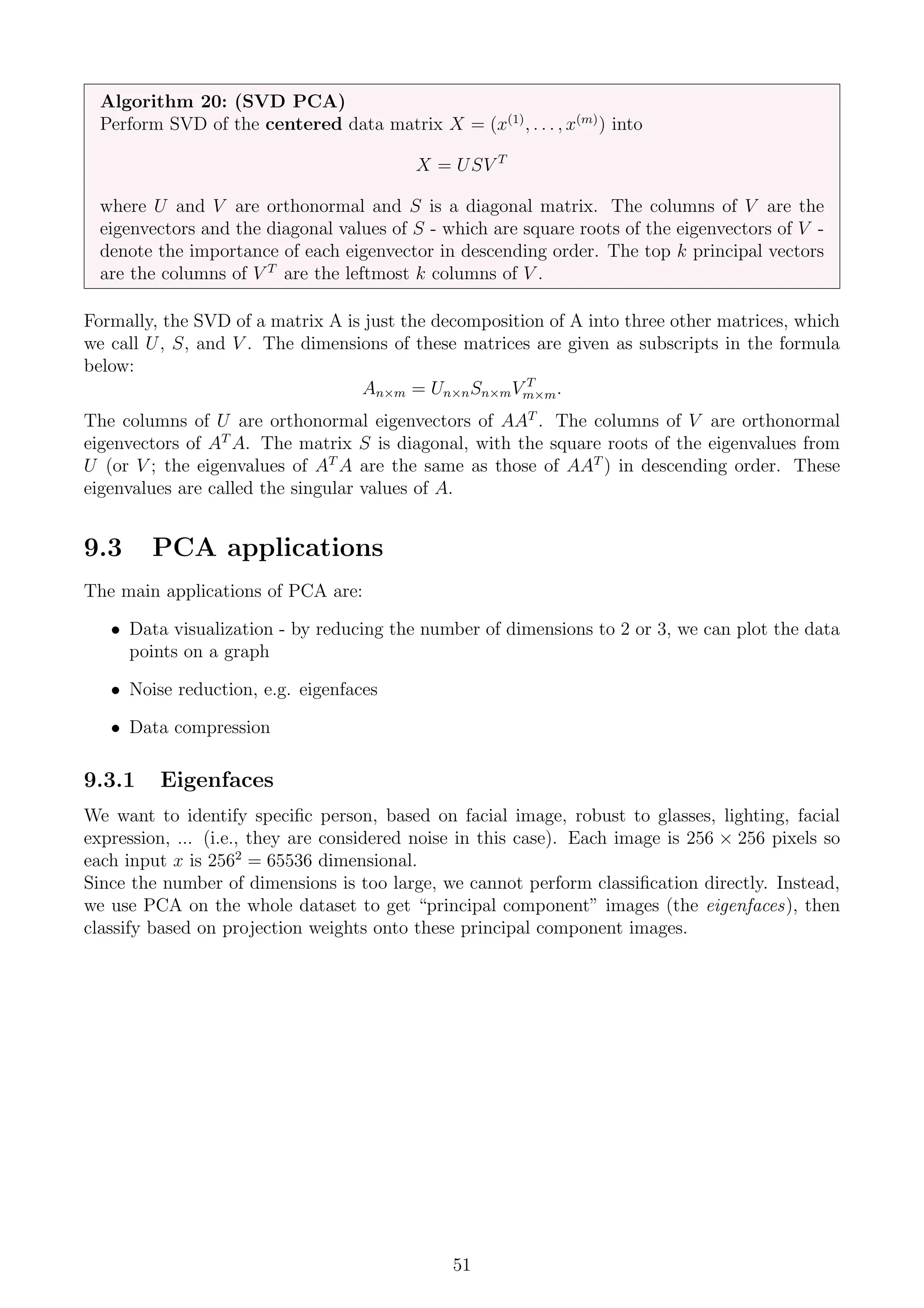 Algorithm 20: (SVD PCA)
Perform SVD of the centered data matrix X = (x(1)
, . . . , x(m)
) into
X = USV T
where U and V are orthonormal and S is a diagonal matrix. The columns of V are the
eigenvectors and the diagonal values of S - which are square roots of the eigenvectors of V -
denote the importance of each eigenvector in descending order. The top k principal vectors
are the columns of V T
are the leftmost k columns of V .
Formally, the SVD of a matrix A is just the decomposition of A into three other matrices, which
we call U, S, and V . The dimensions of these matrices are given as subscripts in the formula
below:
An×m = Un×nSn×mV T
m×m.
The columns of U are orthonormal eigenvectors of AAT
. The columns of V are orthonormal
eigenvectors of AT
A. The matrix S is diagonal, with the square roots of the eigenvalues from
U (or V ; the eigenvalues of AT
A are the same as those of AAT
) in descending order. These
eigenvalues are called the singular values of A.
9.3 PCA applications
The main applications of PCA are:
• Data visualization - by reducing the number of dimensions to 2 or 3, we can plot the data
points on a graph
• Noise reduction, e.g. eigenfaces
• Data compression
9.3.1 Eigenfaces
We want to identify specific person, based on facial image, robust to glasses, lighting, facial
expression, ... (i.e., they are considered noise in this case). Each image is 256 × 256 pixels so
each input x is 2562
= 65536 dimensional.
Since the number of dimensions is too large, we cannot perform classification directly. Instead,
we use PCA on the whole dataset to get “principal component” images (the eigenfaces), then
classify based on projection weights onto these principal component images.
51
 