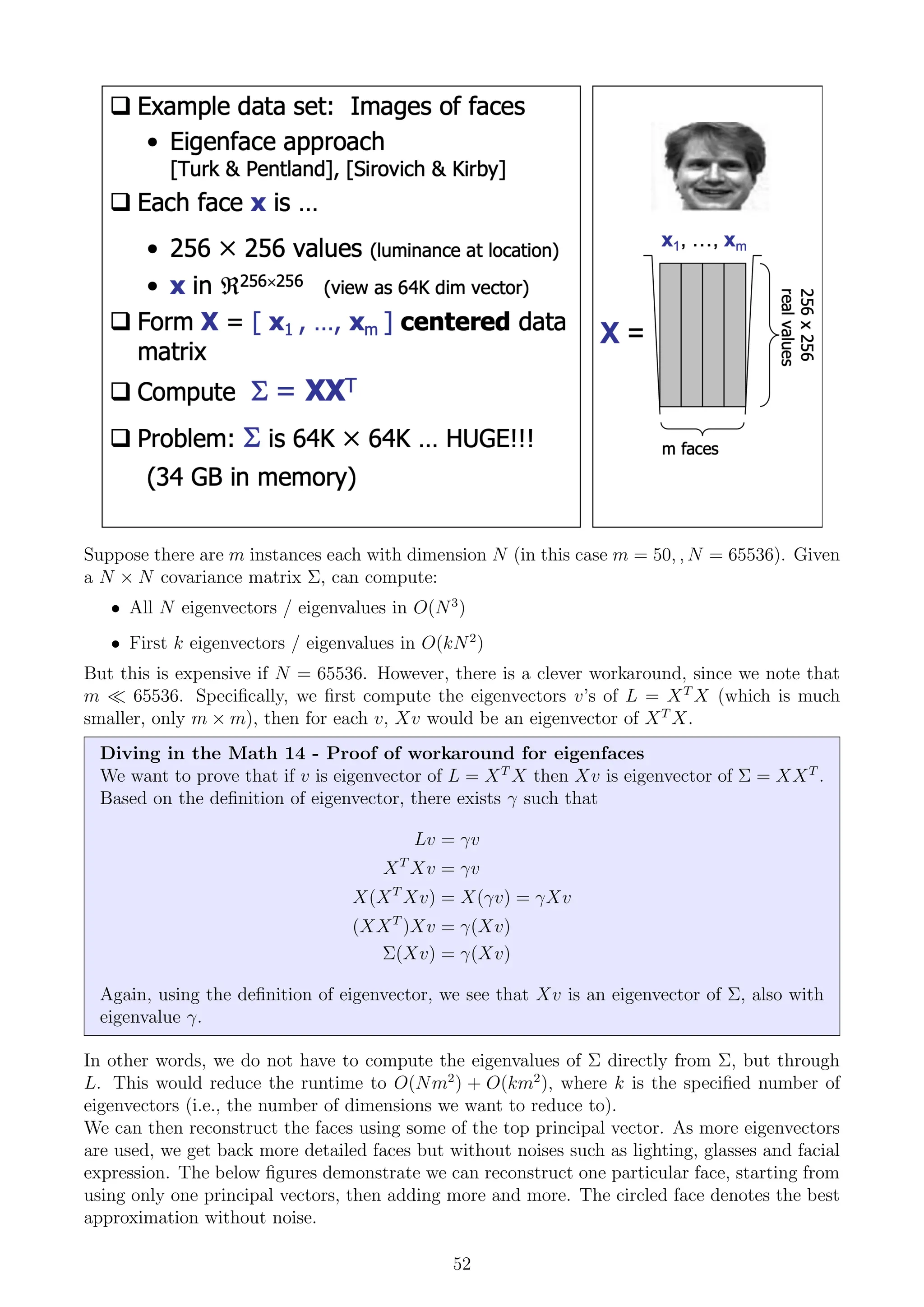 Suppose there are m instances each with dimension N (in this case m = 50, , N = 65536). Given
a N × N covariance matrix Σ, can compute:
• All N eigenvectors / eigenvalues in O(N3
)
• First k eigenvectors / eigenvalues in O(kN2
)
But this is expensive if N = 65536. However, there is a clever workaround, since we note that
m  65536. Specifically, we first compute the eigenvectors v’s of L = XT
X (which is much
smaller, only m × m), then for each v, Xv would be an eigenvector of XT
X.
Diving in the Math 14 - Proof of workaround for eigenfaces
We want to prove that if v is eigenvector of L = XT
X then Xv is eigenvector of Σ = XXT
.
Based on the definition of eigenvector, there exists γ such that
Lv = γv
XT
Xv = γv
X(XT
Xv) = X(γv) = γXv
(XXT
)Xv = γ(Xv)
Σ(Xv) = γ(Xv)
Again, using the definition of eigenvector, we see that Xv is an eigenvector of Σ, also with
eigenvalue γ.
In other words, we do not have to compute the eigenvalues of Σ directly from Σ, but through
L. This would reduce the runtime to O(Nm2
) + O(km2
), where k is the specified number of
eigenvectors (i.e., the number of dimensions we want to reduce to).
We can then reconstruct the faces using some of the top principal vector. As more eigenvectors
are used, we get back more detailed faces but without noises such as lighting, glasses and facial
expression. The below figures demonstrate we can reconstruct one particular face, starting from
using only one principal vectors, then adding more and more. The circled face denotes the best
approximation without noise.
52
 