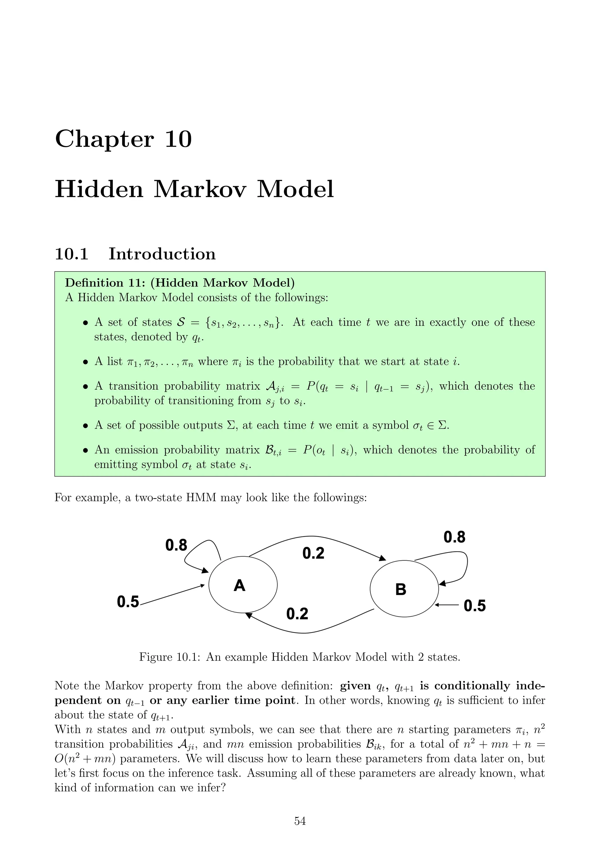 Chapter 10
Hidden Markov Model
10.1 Introduction
Definition 11: (Hidden Markov Model)
A Hidden Markov Model consists of the followings:
• A set of states S = {s1, s2, . . . , sn}. At each time t we are in exactly one of these
states, denoted by qt.
• A list π1, π2, . . . , πn where πi is the probability that we start at state i.
• A transition probability matrix Aj,i = P(qt = si | qt−1 = sj), which denotes the
probability of transitioning from sj to si.
• A set of possible outputs Σ, at each time t we emit a symbol σt ∈ Σ.
• An emission probability matrix Bt,i = P(ot | si), which denotes the probability of
emitting symbol σt at state si.
For example, a two-state HMM may look like the followings:
Figure 10.1: An example Hidden Markov Model with 2 states.
Note the Markov property from the above definition: given qt, qt+1 is conditionally inde-
pendent on qt−1 or any earlier time point. In other words, knowing qt is sufficient to infer
about the state of qt+1.
With n states and m output symbols, we can see that there are n starting parameters πi, n2
transition probabilities Aji, and mn emission probabilities Bik, for a total of n2
+ mn + n =
O(n2
+ mn) parameters. We will discuss how to learn these parameters from data later on, but
let’s first focus on the inference task. Assuming all of these parameters are already known, what
kind of information can we infer?
54
 