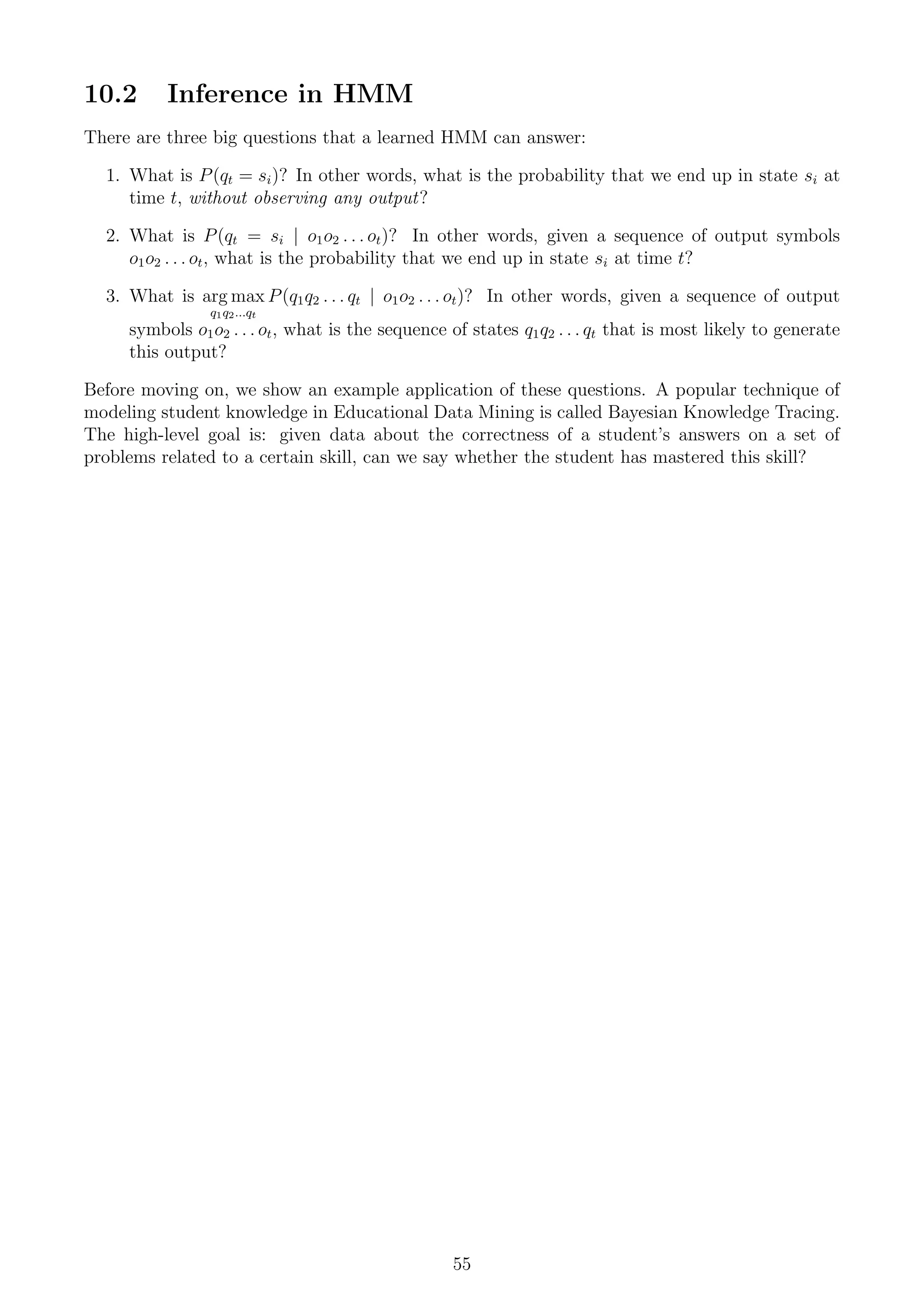 10.2 Inference in HMM
There are three big questions that a learned HMM can answer:
1. What is P(qt = si)? In other words, what is the probability that we end up in state si at
time t, without observing any output?
2. What is P(qt = si | o1o2 . . . ot)? In other words, given a sequence of output symbols
o1o2 . . . ot, what is the probability that we end up in state si at time t?
3. What is arg max
q1q2...qt
P(q1q2 . . . qt | o1o2 . . . ot)? In other words, given a sequence of output
symbols o1o2 . . . ot, what is the sequence of states q1q2 . . . qt that is most likely to generate
this output?
Before moving on, we show an example application of these questions. A popular technique of
modeling student knowledge in Educational Data Mining is called Bayesian Knowledge Tracing.
The high-level goal is: given data about the correctness of a student’s answers on a set of
problems related to a certain skill, can we say whether the student has mastered this skill?
55
 