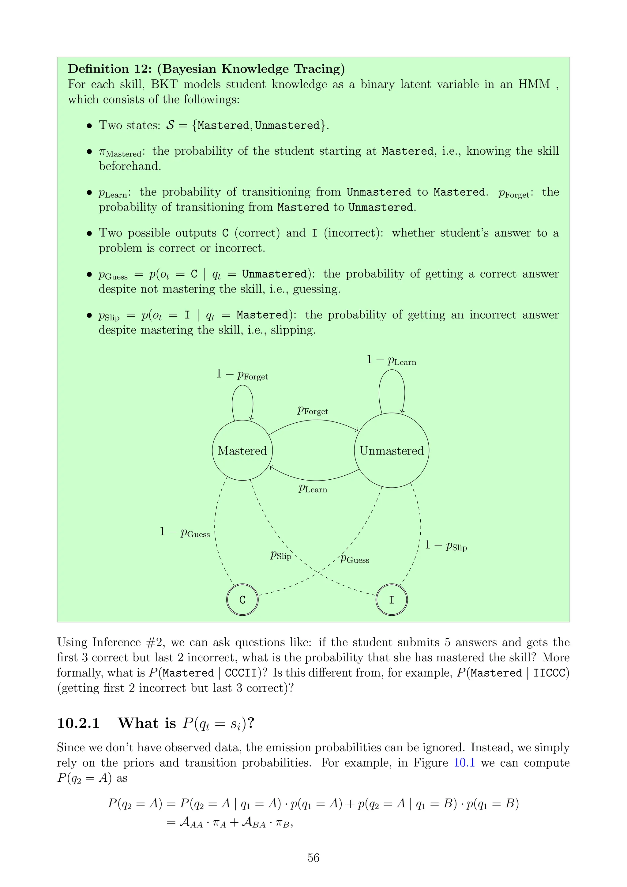 Definition 12: (Bayesian Knowledge Tracing)
For each skill, BKT models student knowledge as a binary latent variable in an HMM ,
which consists of the followings:
• Two states: S = {Mastered, Unmastered}.
• πMastered: the probability of the student starting at Mastered, i.e., knowing the skill
beforehand.
• pLearn: the probability of transitioning from Unmastered to Mastered. pForget: the
probability of transitioning from Mastered to Unmastered.
• Two possible outputs C (correct) and I (incorrect): whether student’s answer to a
problem is correct or incorrect.
• pGuess = p(ot = C | qt = Unmastered): the probability of getting a correct answer
despite not mastering the skill, i.e., guessing.
• pSlip = p(ot = I | qt = Mastered): the probability of getting an incorrect answer
despite mastering the skill, i.e., slipping.
Mastered Unmastered
C I
pForget
1 − pForget
pLearn
1 − pLearn
1 − pGuess
pSlip pGuess
1 − pSlip
Using Inference #2, we can ask questions like: if the student submits 5 answers and gets the
first 3 correct but last 2 incorrect, what is the probability that she has mastered the skill? More
formally, what is P(Mastered | CCCII)? Is this different from, for example, P(Mastered | IICCC)
(getting first 2 incorrect but last 3 correct)?
10.2.1 What is P(qt = si)?
Since we don’t have observed data, the emission probabilities can be ignored. Instead, we simply
rely on the priors and transition probabilities. For example, in Figure 10.1 we can compute
P(q2 = A) as
P(q2 = A) = P(q2 = A | q1 = A) · p(q1 = A) + p(q2 = A | q1 = B) · p(q1 = B)
= AAA · πA + ABA · πB,
56
 
