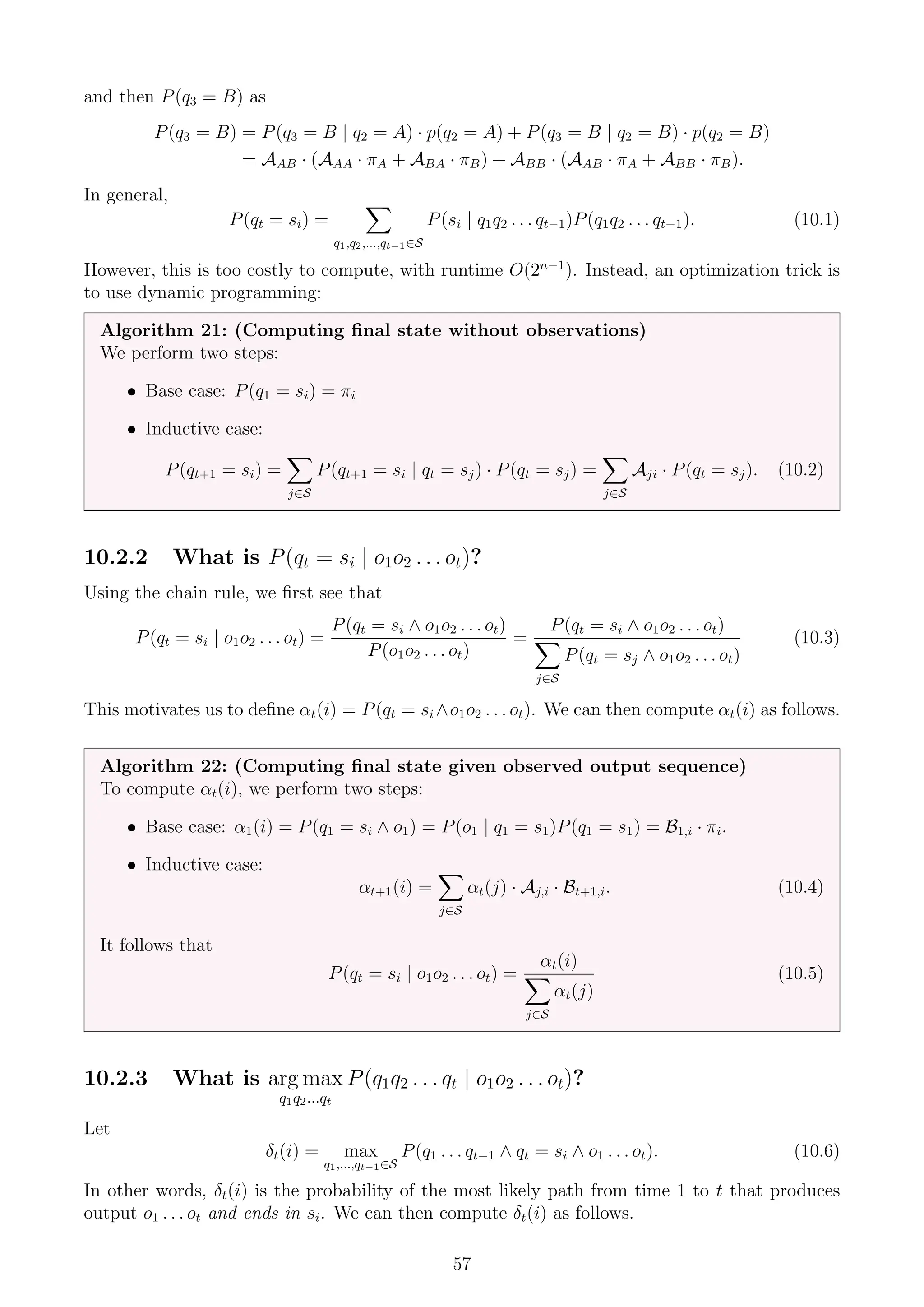 and then P(q3 = B) as
P(q3 = B) = P(q3 = B | q2 = A) · p(q2 = A) + P(q3 = B | q2 = B) · p(q2 = B)
= AAB · (AAA · πA + ABA · πB) + ABB · (AAB · πA + ABB · πB).
In general,
P(qt = si) =
X
q1,q2,...,qt−1∈S
P(si | q1q2 . . . qt−1)P(q1q2 . . . qt−1). (10.1)
However, this is too costly to compute, with runtime O(2n−1
). Instead, an optimization trick is
to use dynamic programming:
Algorithm 21: (Computing final state without observations)
We perform two steps:
• Base case: P(q1 = si) = πi
• Inductive case:
P(qt+1 = si) =
X
j∈S
P(qt+1 = si | qt = sj) · P(qt = sj) =
X
j∈S
Aji · P(qt = sj). (10.2)
10.2.2 What is P(qt = si | o1o2 . . . ot)?
Using the chain rule, we first see that
P(qt = si | o1o2 . . . ot) =
P(qt = si ∧ o1o2 . . . ot)
P(o1o2 . . . ot)
=
P(qt = si ∧ o1o2 . . . ot)
X
j∈S
P(qt = sj ∧ o1o2 . . . ot)
(10.3)
This motivates us to define αt(i) = P(qt = si ∧o1o2 . . . ot). We can then compute αt(i) as follows.
Algorithm 22: (Computing final state given observed output sequence)
To compute αt(i), we perform two steps:
• Base case: α1(i) = P(q1 = si ∧ o1) = P(o1 | q1 = s1)P(q1 = s1) = B1,i · πi.
• Inductive case:
αt+1(i) =
X
j∈S
αt(j) · Aj,i · Bt+1,i. (10.4)
It follows that
P(qt = si | o1o2 . . . ot) =
αt(i)
X
j∈S
αt(j)
(10.5)
10.2.3 What is arg max
q1q2...qt
P(q1q2 . . . qt | o1o2 . . . ot)?
Let
δt(i) = max
q1,...,qt−1∈S
P(q1 . . . qt−1 ∧ qt = si ∧ o1 . . . ot). (10.6)
In other words, δt(i) is the probability of the most likely path from time 1 to t that produces
output o1 . . . ot and ends in si. We can then compute δt(i) as follows.
57
 