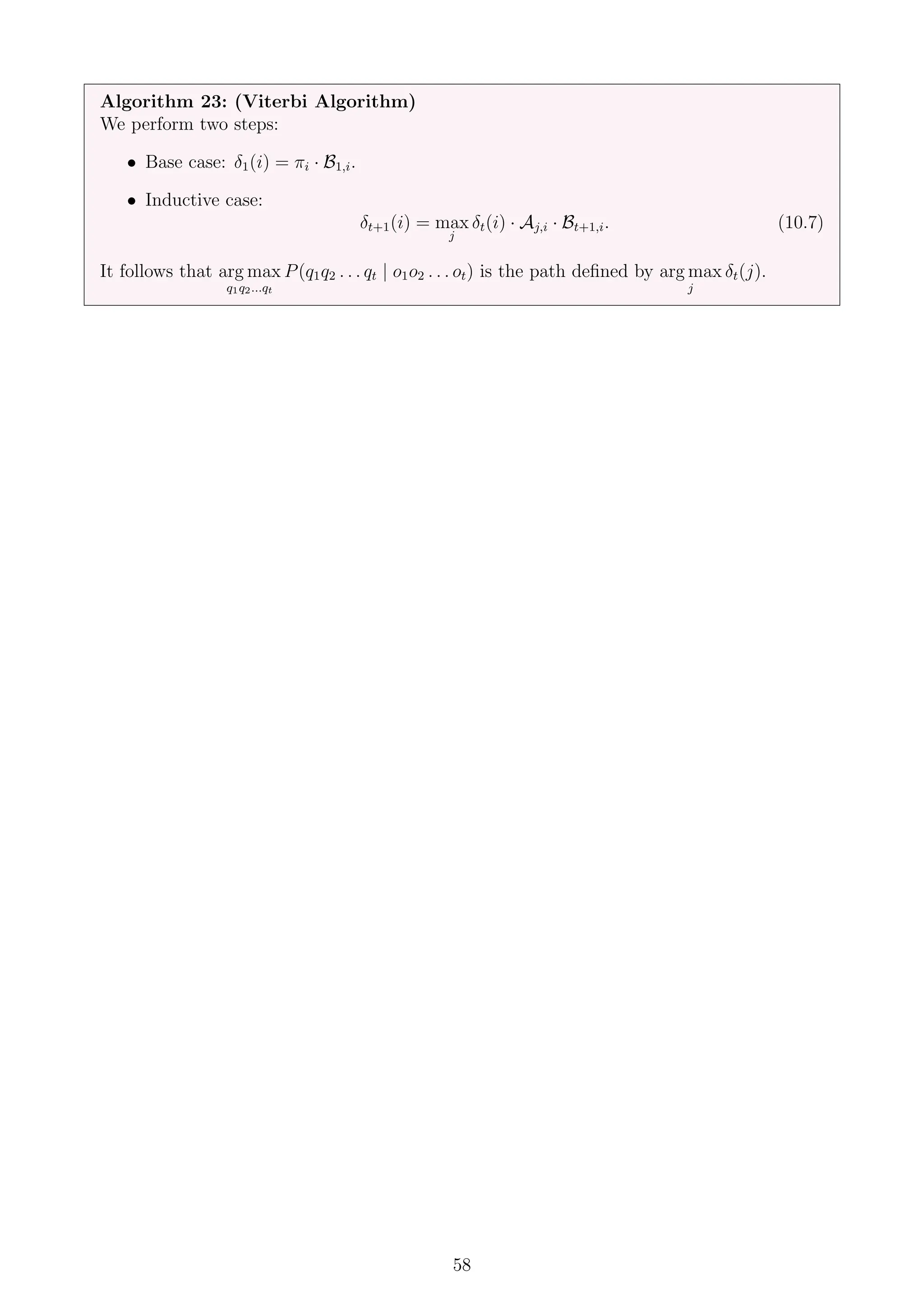 Algorithm 23: (Viterbi Algorithm)
We perform two steps:
• Base case: δ1(i) = πi · B1,i.
• Inductive case:
δt+1(i) = max
j
δt(i) · Aj,i · Bt+1,i. (10.7)
It follows that arg max
q1q2...qt
P(q1q2 . . . qt | o1o2 . . . ot) is the path defined by arg max
j
δt(j).
58
 