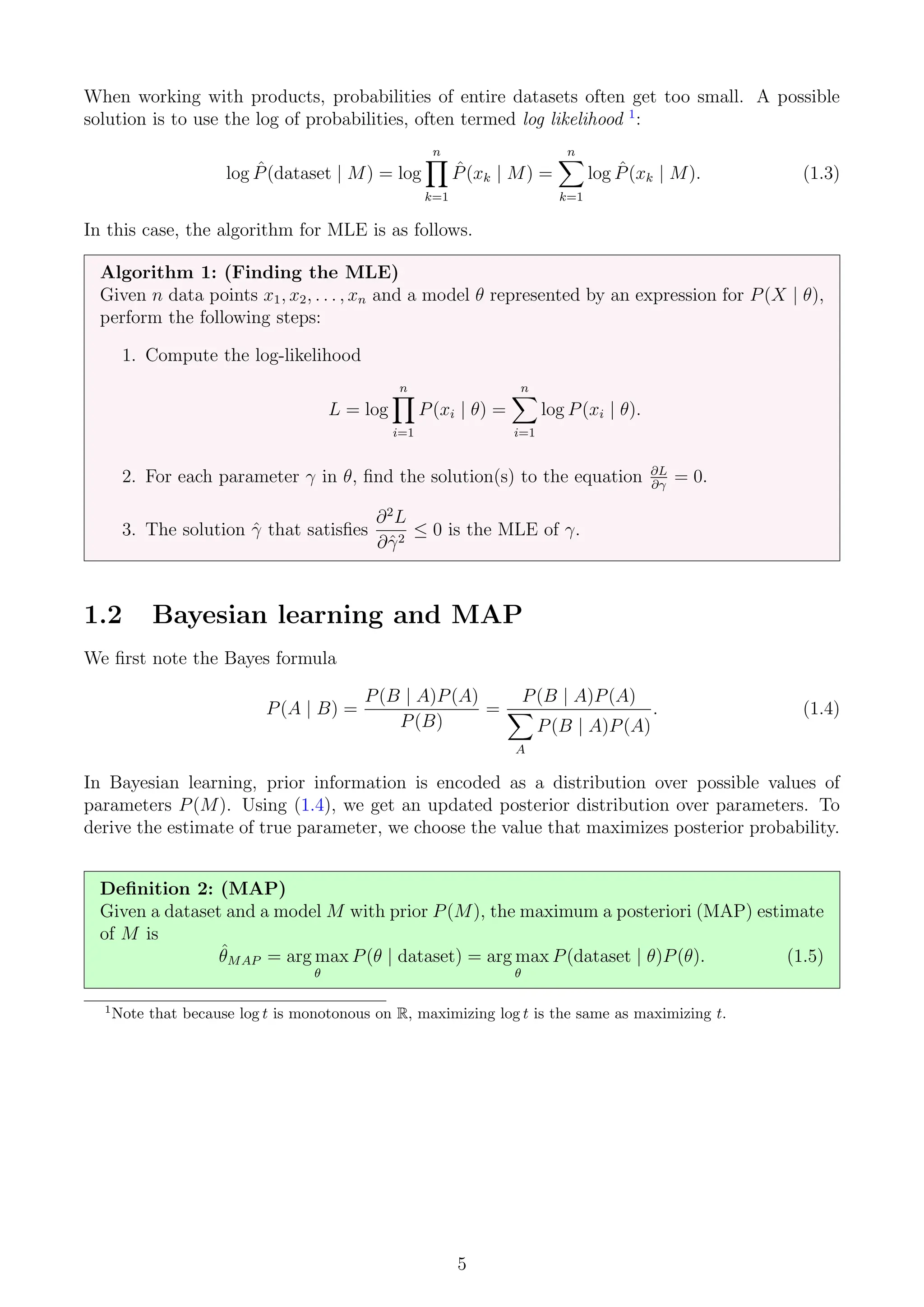 When working with products, probabilities of entire datasets often get too small. A possible
solution is to use the log of probabilities, often termed log likelihood 1
:
log P̂(dataset | M) = log
n
Y
k=1
P̂(xk | M) =
n
X
k=1
log P̂(xk | M). (1.3)
In this case, the algorithm for MLE is as follows.
Algorithm 1: (Finding the MLE)
Given n data points x1, x2, . . . , xn and a model θ represented by an expression for P(X | θ),
perform the following steps:
1. Compute the log-likelihood
L = log
n
Y
i=1
P(xi | θ) =
n
X
i=1
log P(xi | θ).
2. For each parameter γ in θ, find the solution(s) to the equation ∂L
∂γ
= 0.
3. The solution γ̂ that satisfies
∂2
L
∂γ̂2
≤ 0 is the MLE of γ.
1.2 Bayesian learning and MAP
We first note the Bayes formula
P(A | B) =
P(B | A)P(A)
P(B)
=
P(B | A)P(A)
X
A
P(B | A)P(A)
. (1.4)
In Bayesian learning, prior information is encoded as a distribution over possible values of
parameters P(M). Using (1.4), we get an updated posterior distribution over parameters. To
derive the estimate of true parameter, we choose the value that maximizes posterior probability.
Definition 2: (MAP)
Given a dataset and a model M with prior P(M), the maximum a posteriori (MAP) estimate
of M is
θ̂MAP = arg max
θ
P(θ | dataset) = arg max
θ
P(dataset | θ)P(θ). (1.5)
1
Note that because log t is monotonous on R, maximizing log t is the same as maximizing t.
5
 