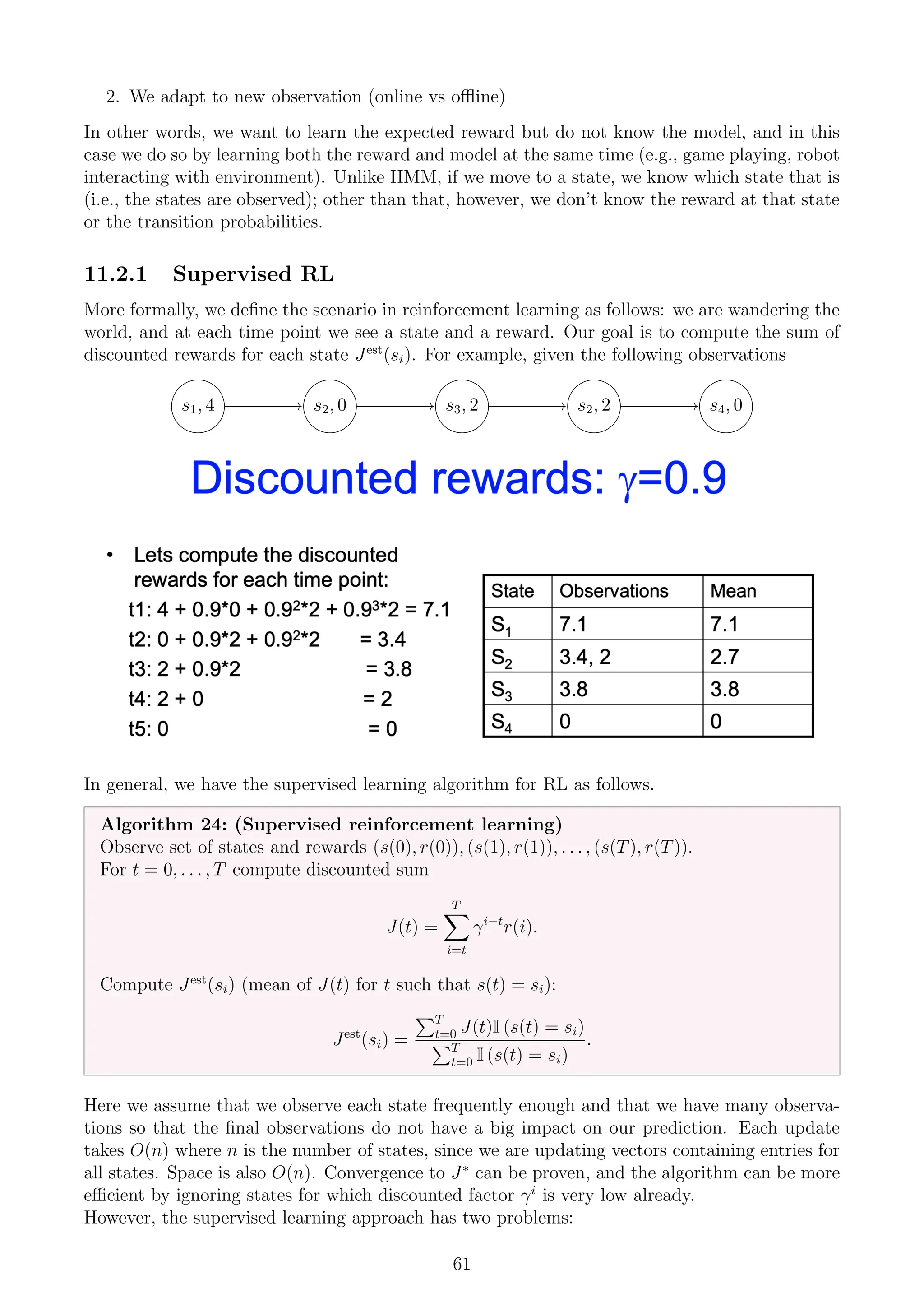 2. We adapt to new observation (online vs offline)
In other words, we want to learn the expected reward but do not know the model, and in this
case we do so by learning both the reward and model at the same time (e.g., game playing, robot
interacting with environment). Unlike HMM, if we move to a state, we know which state that is
(i.e., the states are observed); other than that, however, we don’t know the reward at that state
or the transition probabilities.
11.2.1 Supervised RL
More formally, we define the scenario in reinforcement learning as follows: we are wandering the
world, and at each time point we see a state and a reward. Our goal is to compute the sum of
discounted rewards for each state Jest
(si). For example, given the following observations
s1, 4 s2, 0 s3, 2 s2, 2 s4, 0
In general, we have the supervised learning algorithm for RL as follows.
Algorithm 24: (Supervised reinforcement learning)
Observe set of states and rewards (s(0), r(0)), (s(1), r(1)), . . . , (s(T), r(T)).
For t = 0, . . . , T compute discounted sum
J(t) =
T
X
i=t
γi−t
r(i).
Compute Jest
(si) (mean of J(t) for t such that s(t) = si):
Jest
(si) =
PT
t=0 J(t)I (s(t) = si)
PT
t=0 I (s(t) = si)
.
Here we assume that we observe each state frequently enough and that we have many observa-
tions so that the final observations do not have a big impact on our prediction. Each update
takes O(n) where n is the number of states, since we are updating vectors containing entries for
all states. Space is also O(n). Convergence to J∗
can be proven, and the algorithm can be more
efficient by ignoring states for which discounted factor γi
is very low already.
However, the supervised learning approach has two problems:
61
 