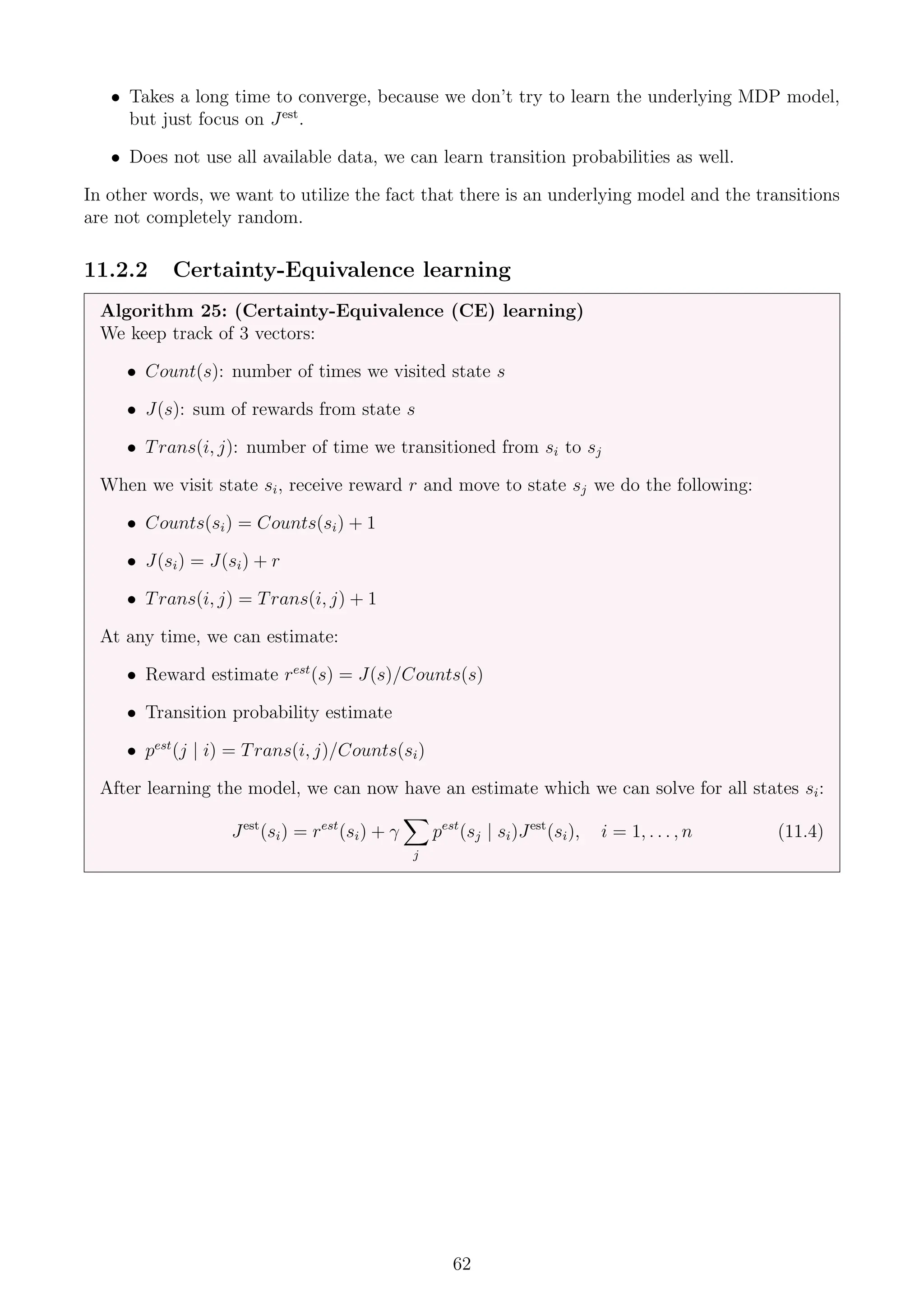 • Takes a long time to converge, because we don’t try to learn the underlying MDP model,
but just focus on Jest
.
• Does not use all available data, we can learn transition probabilities as well.
In other words, we want to utilize the fact that there is an underlying model and the transitions
are not completely random.
11.2.2 Certainty-Equivalence learning
Algorithm 25: (Certainty-Equivalence (CE) learning)
We keep track of 3 vectors:
• Count(s): number of times we visited state s
• J(s): sum of rewards from state s
• Trans(i, j): number of time we transitioned from si to sj
When we visit state si, receive reward r and move to state sj we do the following:
• Counts(si) = Counts(si) + 1
• J(si) = J(si) + r
• Trans(i, j) = Trans(i, j) + 1
At any time, we can estimate:
• Reward estimate rest
(s) = J(s)/Counts(s)
• Transition probability estimate
• pest
(j | i) = Trans(i, j)/Counts(si)
After learning the model, we can now have an estimate which we can solve for all states si:
Jest
(si) = rest
(si) + γ
X
j
pest
(sj | si)Jest
(si), i = 1, . . . , n (11.4)
62
 