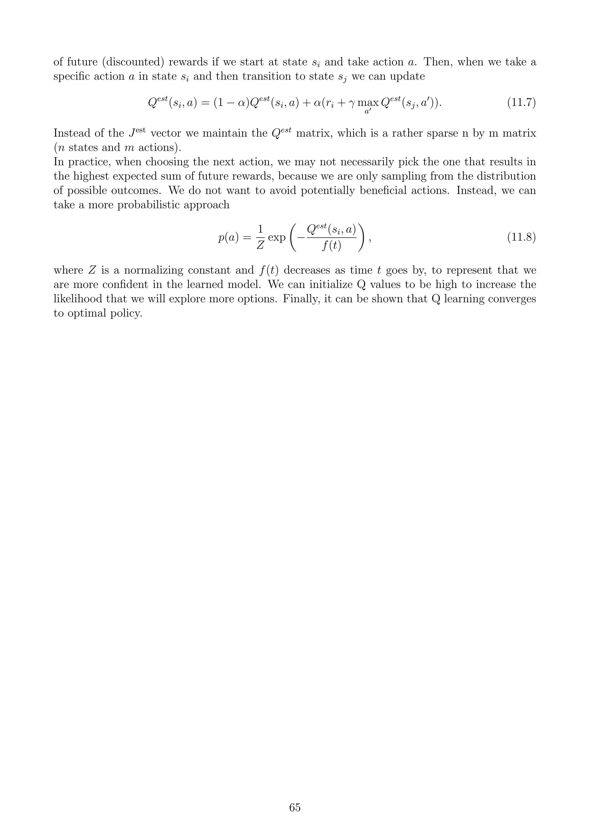 of future (discounted) rewards if we start at state si and take action a. Then, when we take a
specific action a in state si and then transition to state sj we can update
Qest
(si, a) = (1 − α)Qest
(si, a) + α(ri + γ max
a0
Qest
(sj, a0
)). (11.7)
Instead of the Jest
vector we maintain the Qest
matrix, which is a rather sparse n by m matrix
(n states and m actions).
In practice, when choosing the next action, we may not necessarily pick the one that results in
the highest expected sum of future rewards, because we are only sampling from the distribution
of possible outcomes. We do not want to avoid potentially beneficial actions. Instead, we can
take a more probabilistic approach
p(a) =
1
Z
exp

−
Qest
(si, a)
f(t)

, (11.8)
where Z is a normalizing constant and f(t) decreases as time t goes by, to represent that we
are more confident in the learned model. We can initialize Q values to be high to increase the
likelihood that we will explore more options. Finally, it can be shown that Q learning converges
to optimal policy.
65
 