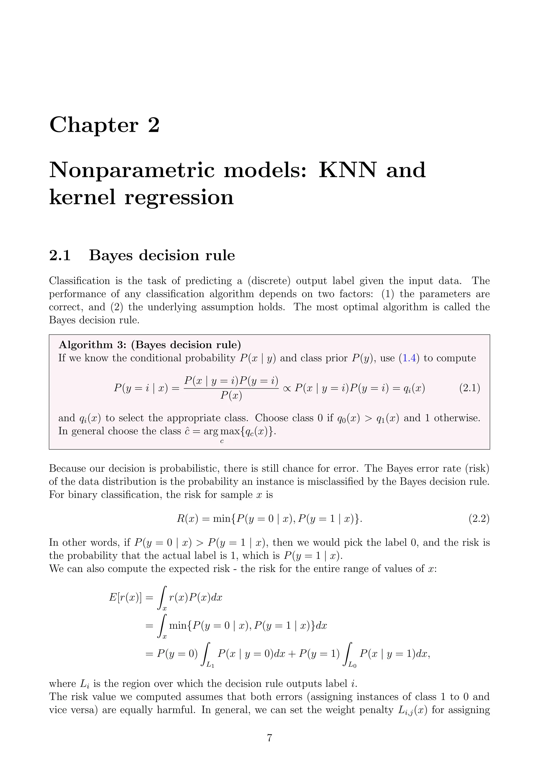 Chapter 2
Nonparametric models: KNN and
kernel regression
2.1 Bayes decision rule
Classification is the task of predicting a (discrete) output label given the input data. The
performance of any classification algorithm depends on two factors: (1) the parameters are
correct, and (2) the underlying assumption holds. The most optimal algorithm is called the
Bayes decision rule.
Algorithm 3: (Bayes decision rule)
If we know the conditional probability P(x | y) and class prior P(y), use (1.4) to compute
P(y = i | x) =
P(x | y = i)P(y = i)
P(x)
∝ P(x | y = i)P(y = i) = qi(x) (2.1)
and qi(x) to select the appropriate class. Choose class 0 if q0(x) > q1(x) and 1 otherwise.
In general choose the class ĉ = arg max
c
{qc(x)}.
Because our decision is probabilistic, there is still chance for error. The Bayes error rate (risk)
of the data distribution is the probability an instance is misclassified by the Bayes decision rule.
For binary classification, the risk for sample x is
R(x) = min{P(y = 0 | x), P(y = 1 | x)}. (2.2)
In other words, if P(y = 0 | x) > P(y = 1 | x), then we would pick the label 0, and the risk is
the probability that the actual label is 1, which is P(y = 1 | x).
We can also compute the expected risk - the risk for the entire range of values of x:
E[r(x)] =
Z
x
r(x)P(x)dx
=
Z
x
min{P(y = 0 | x), P(y = 1 | x)}dx
= P(y = 0)
Z
L1
P(x | y = 0)dx + P(y = 1)
Z
L0
P(x | y = 1)dx,
where Li is the region over which the decision rule outputs label i.
The risk value we computed assumes that both errors (assigning instances of class 1 to 0 and
vice versa) are equally harmful. In general, we can set the weight penalty Li,j(x) for assigning
7
 