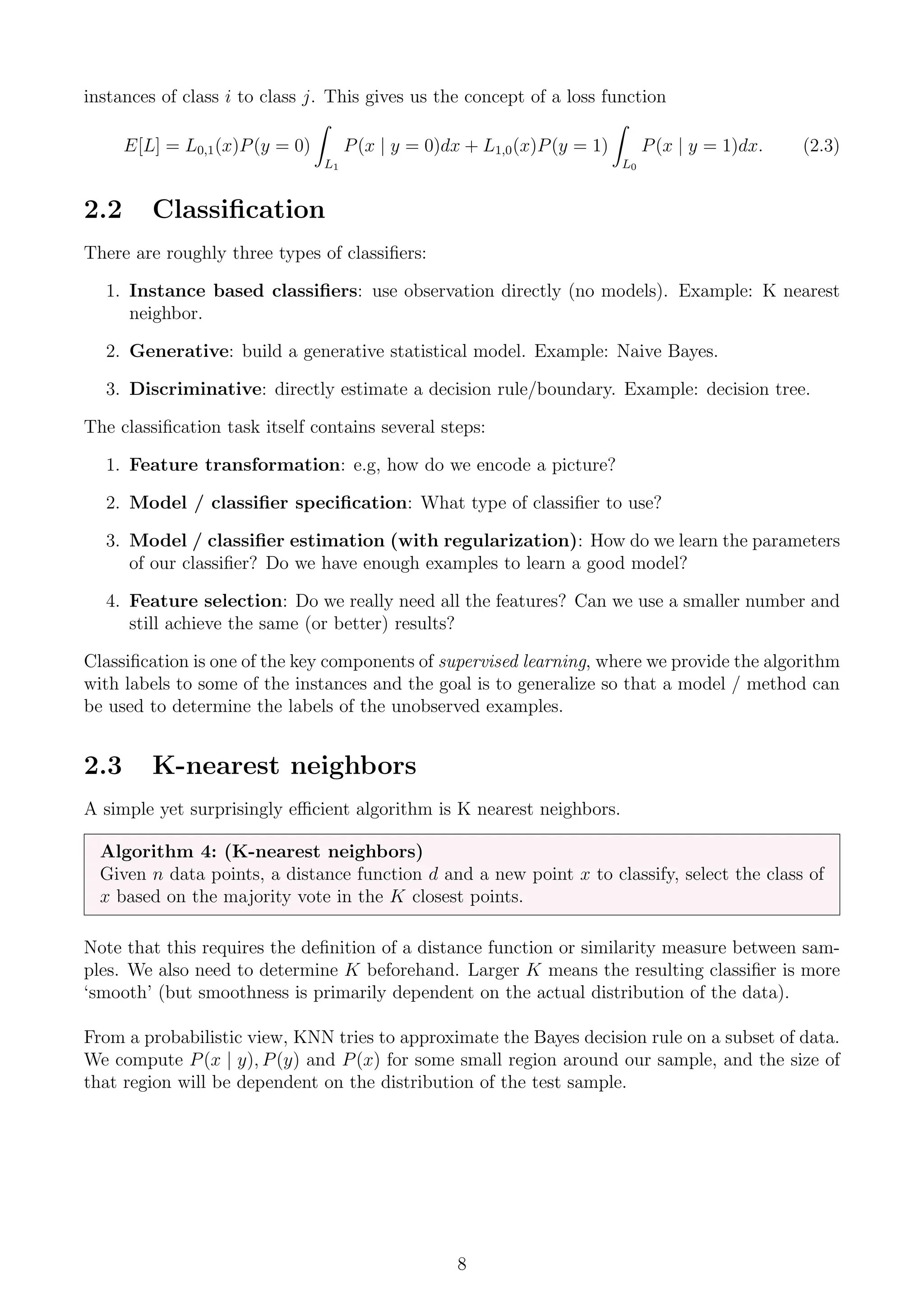 instances of class i to class j. This gives us the concept of a loss function
E[L] = L0,1(x)P(y = 0)
Z
L1
P(x | y = 0)dx + L1,0(x)P(y = 1)
Z
L0
P(x | y = 1)dx. (2.3)
2.2 Classification
There are roughly three types of classifiers:
1. Instance based classifiers: use observation directly (no models). Example: K nearest
neighbor.
2. Generative: build a generative statistical model. Example: Naive Bayes.
3. Discriminative: directly estimate a decision rule/boundary. Example: decision tree.
The classification task itself contains several steps:
1. Feature transformation: e.g, how do we encode a picture?
2. Model / classifier specification: What type of classifier to use?
3. Model / classifier estimation (with regularization): How do we learn the parameters
of our classifier? Do we have enough examples to learn a good model?
4. Feature selection: Do we really need all the features? Can we use a smaller number and
still achieve the same (or better) results?
Classification is one of the key components of supervised learning, where we provide the algorithm
with labels to some of the instances and the goal is to generalize so that a model / method can
be used to determine the labels of the unobserved examples.
2.3 K-nearest neighbors
A simple yet surprisingly efficient algorithm is K nearest neighbors.
Algorithm 4: (K-nearest neighbors)
Given n data points, a distance function d and a new point x to classify, select the class of
x based on the majority vote in the K closest points.
Note that this requires the definition of a distance function or similarity measure between sam-
ples. We also need to determine K beforehand. Larger K means the resulting classifier is more
‘smooth’ (but smoothness is primarily dependent on the actual distribution of the data).
From a probabilistic view, KNN tries to approximate the Bayes decision rule on a subset of data.
We compute P(x | y), P(y) and P(x) for some small region around our sample, and the size of
that region will be dependent on the distribution of the test sample.
8
 