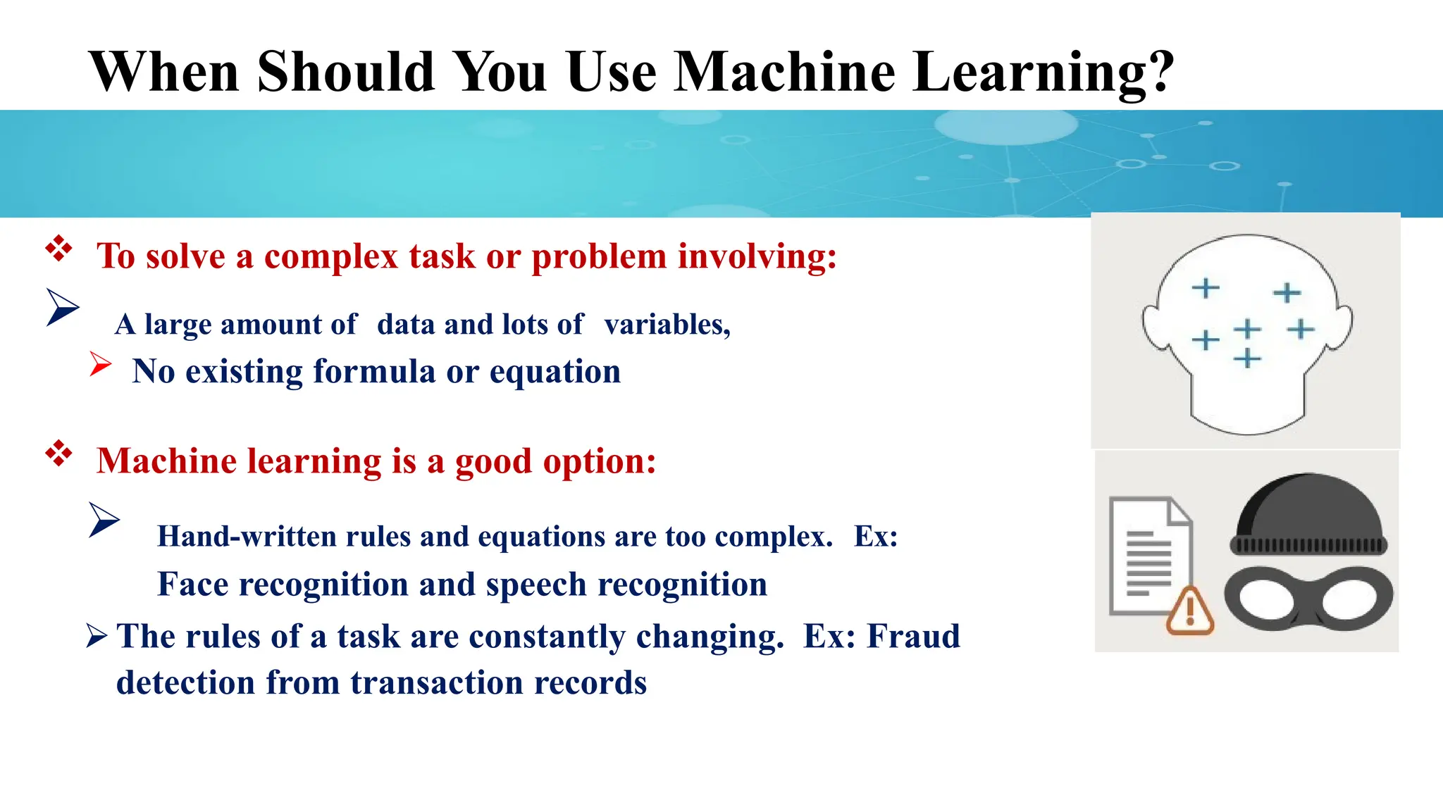 When Should You Use Machine Learning?
 To solve a complex task or problem involving:
 A large amount of data and lots of variables,
 No existing formula or equation
 Machine learning is a good option:
 Hand-written rules and equations are too complex. Ex:
Face recognition and speech recognition
⮚ The rules of a task are constantly changing. Ex: Fraud
detection from transaction records
 