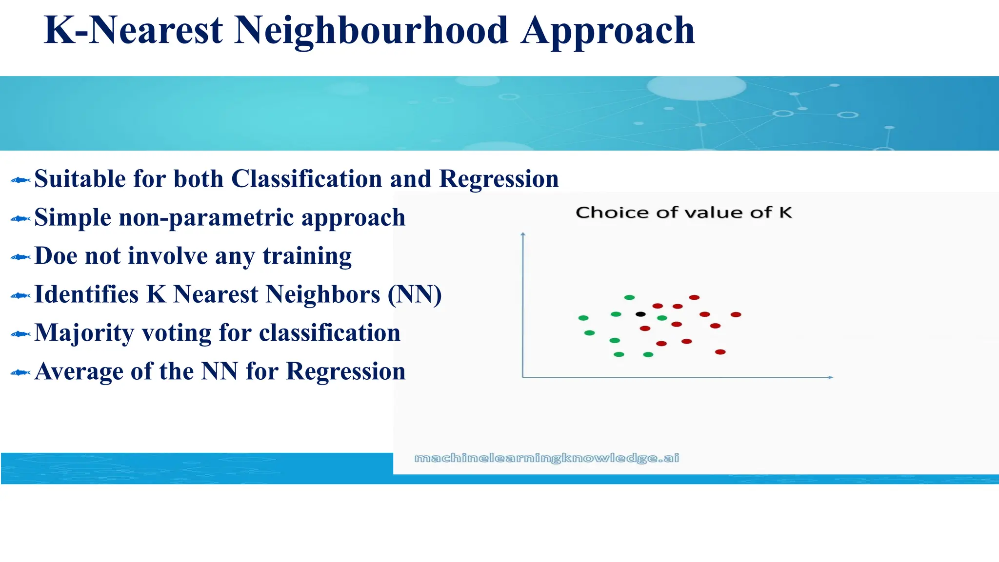 K-Nearest Neighbourhood Approach
Suitable for both Classification and Regression
Simple non-parametric approach
Doe not involve any training
Identifies K Nearest Neighbors (NN)
Majority voting for classification
Average of the NN for Regression
 