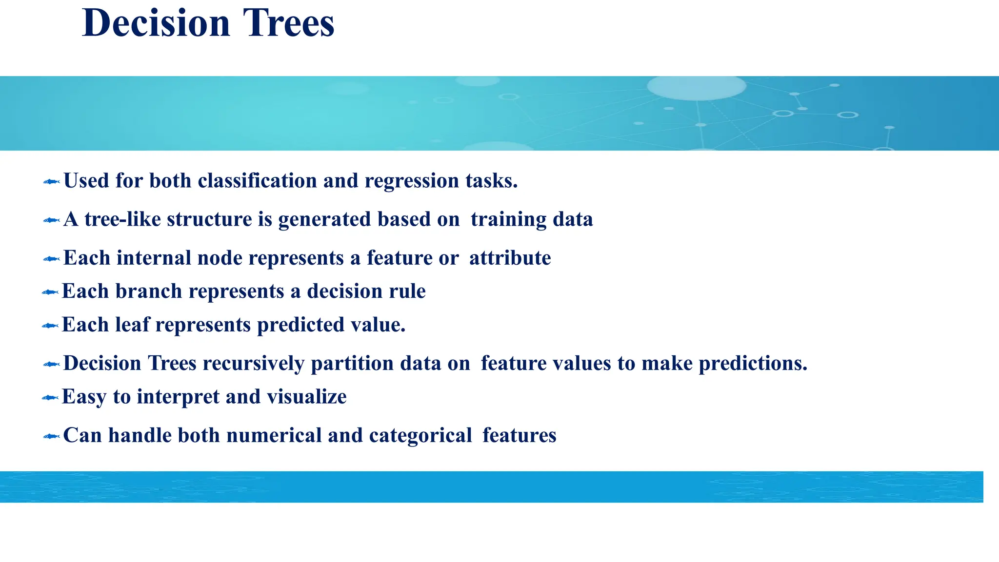 Decision Trees
Used for both classification and regression tasks.
A tree-like structure is generated based on training data
Each internal node represents a feature or attribute
Each branch represents a decision rule
Each leaf represents predicted value.
Decision Trees recursively partition data on feature values to make predictions.
Easy to interpret and visualize
Can handle both numerical and categorical features
 