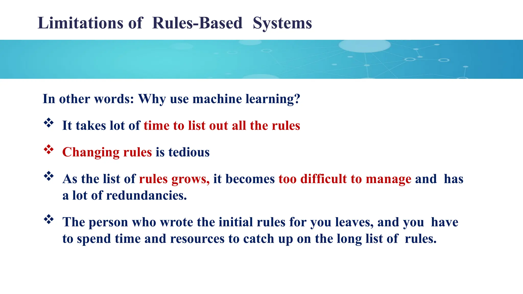 Limitations of Rules-Based Systems
In other words: Why use machine learning?
 It takes lot of time to list out all the rules
 Changing rules is tedious
 As the list of rules grows, it becomes too difficult to manage and has
a lot of redundancies.
 The person who wrote the initial rules for you leaves, and you have
to spend time and resources to catch up on the long list of rules.
 