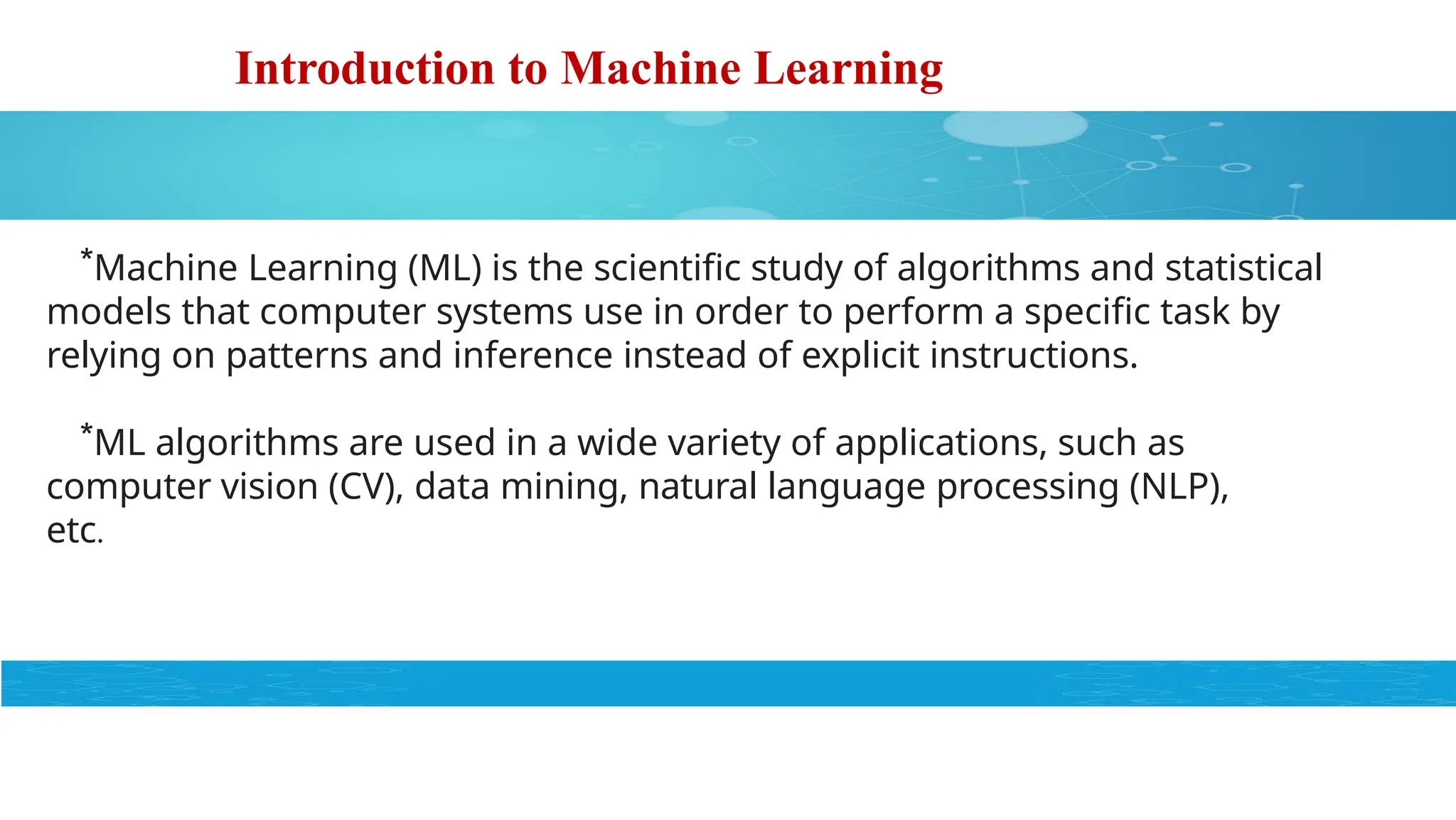 Introduction to Machine Learning
*Machine Learning (ML) is the scientific study of algorithms and statistical
models that computer systems use in order to perform a specific task by
relying on patterns and inference instead of explicit instructions.
*ML algorithms are used in a wide variety of applications, such as
computer vision (CV), data mining, natural language processing (NLP),
etc.
 