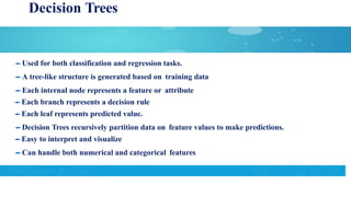 Decision Trees
Used for both classification and regression tasks.
A tree-like structure is generated based on training data
Each internal node represents a feature or attribute
Each branch represents a decision rule
Each leaf represents predicted value.
Decision Trees recursively partition data on feature values to make predictions.
Easy to interpret and visualize
Can handle both numerical and categorical features
 