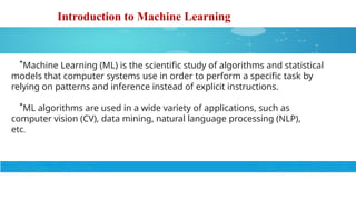 Introduction to Machine Learning
*Machine Learning (ML) is the scientific study of algorithms and statistical
models that computer systems use in order to perform a specific task by
relying on patterns and inference instead of explicit instructions.
*ML algorithms are used in a wide variety of applications, such as
computer vision (CV), data mining, natural language processing (NLP),
etc.
 