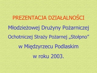 PREZENTACJA DZIAŁALNOŚCI Młodzieżowej Drużyny Pożarniczej Ochotniczej Straży Pożarnej „Stołpno” w Międzyrzecu Podlaskim w roku 2003. 