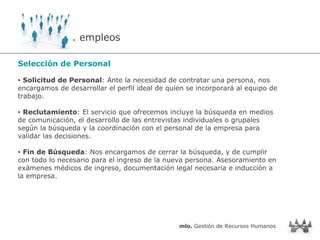 Selección de Personal Solicitud de Personal : Ante la necesidad de contratar una persona, nos encargamos de desarrollar el perfil ideal de quien se incorporará al equipo de trabajo. Reclutamiento : El servicio que ofrecemos incluye la búsqueda en medios de comunicación, el desarrollo de las entrevistas individuales o grupales según la búsqueda y la coordinación con el personal de la empresa para validar las decisiones. Fin de Búsqueda : Nos encargamos de cerrar la búsqueda, y de cumplir con todo lo necesario para el ingreso de la nueva persona. Asesoramiento en exámenes médicos de ingreso, documentación legal necesaria e inducción a la empresa. . empleos mlo.  Gestión de Recursos Humanos 