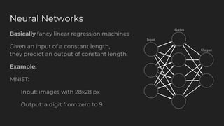 Neural Networks
Basically fancy linear regression machines
Given an input of a constant length,
they predict an output of constant length.
Example:
MNIST:
Input: images with 28x28 px
Output: a digit from zero to 9
 