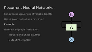 Recurrent Neural Networks
Can process sequences of variable length.
Uses its own output as a new input.
Example:
Natural Language Translation:
Input: “bonjour, les gauffres”
Output: “hi, waffles”
 
