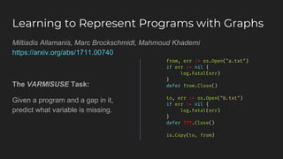 Learning to Represent Programs with Graphs
from, err := os.Open("a.txt")
if err != nil {
log.Fatal(err)
}
defer from.Close()
to, err := os.Open("b.txt")
if err != nil {
log.Fatal(err)
}
defer ???.Close()
io.Copy(to, from)
Miltiadis Allamanis, Marc Brockschmidt, Mahmoud Khademi
https://arxiv.org/abs/1711.00740
The VARMISUSE Task:
Given a program and a gap in it,
predict what variable is missing.
 