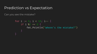 Can you see the mistake?
Prediction vs Expectation
for i := 0; i < 10; i-- {
if i %2 == 0 {
fmt.Println("where's the mistake?")
}
}
 