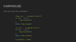 Can you see the mistake?
VARMISUSE
from, err := os.Open("a.txt")
if err != nil {
log.Fatal(err)
}
defer from.Close()
to, err := os.Open("b.txt")
if err != nil {
log.Fatal(err)
}
defer from.Close()
io.Copy(to, from)
 