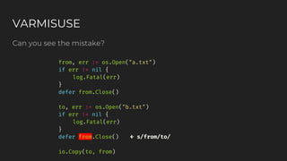 Can you see the mistake?
VARMISUSE
from, err := os.Open("a.txt")
if err != nil {
log.Fatal(err)
}
defer from.Close()
to, err := os.Open("b.txt")
if err != nil {
log.Fatal(err)
}
defer from.Close() ← s/from/to/
io.Copy(to, from)
 