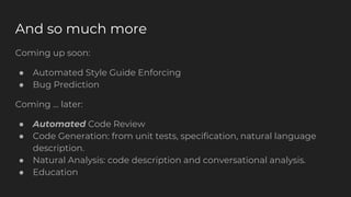 Coming up soon:
● Automated Style Guide Enforcing
● Bug Prediction
Coming … later:
● Automated Code Review
● Code Generation: from unit tests, specification, natural language
description.
● Natural Analysis: code description and conversational analysis.
● Education
And so much more
 