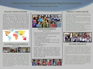 Cultural Connections for Development: Nepal and Guatemala
                                                                    Madeleine Loney, Class of 2015

    PROJECT EXPECTATIONS                                                                                                                       PROJECT CONCLUSIONS
I designed my summer enrichment projects 2012 in Nepal and                                                                                 • Learned how one must live inside a culture, gain trust, and
Guatemala to work as a volunteer in the bottom level of                                                                                      then suggest positive changes while still respecting cultural
humanitarian organizations, seeing how money and volunteer                                                                                   boundaries and traditions
resources are filtered from a larger scale to the individual                                                                               • Observed how umbrella humanitarian organizations filter
project site. I wanted two extremely different cultural                                                                                      their money and resources down to the organizations they
experiences, and placed added emphasis on directly benefitting                                                                               support (only a small portion of the money actually goes to
the community I was working with instead of solely receiving                                                                                 the organization where volunteers work, so is a “middle
personal growth. I partnered with the New Zealand                                                                                            man” really necessary?)
organization International Volunteer Headquarters (IVHQ),                                                                                  • Saw that educational opportunities can vary significantly
which places volunteers directly with pre-existing local sites in                                                                            depending on cultural norms for gender and socioeconomic
several countries. Both Nepal and Guatemala had larger                                                                                       status, regardless of child’s level of intelligence
umbrella organizations (Home and Homes, and Maximo Nivel,                                                                                  • Discovered that forming personal connections within the
respectively) that, in turn, supported the specific projects                                                                                 culture takes one farther than hard work alone
where I worked.                                                                  NEPAL EXPERIENCE                                          • Experienced the importance of language (both Nepali and
                                                                                                                                             Spanish) in gaining trust and completing objectives
                                                                                              (April 28-June 13)
                                                                        The New Youth Children’s Development Society (NYCDS), based
                                                                        in Bhaktapur (a small city outside Kathmandu), takes care of 45
                                                                        children from ages four to twenty.
                                                                          7 am: Hindu prayer, preparing the children for school
                                                                          9 am: supervising breakfast
                                                                          10 am: walking the children to school
                                                                          11 am - 2 pm: teaching computer lessons to the older children,
                                                                          general work around the orphanage
                                                                          3 pm: tutoring all children with homework, playing organized
                                                                          games outside
  GUATEMALA EXPERIENCE                                                    7 pm: evening Hindu prayer                                                  FUTURE PROJECTS
                       (June 30-July 16)                                  8 pm: serving dinner
                                                                                                                                           The combination of my experiences this summer and
                                                                        Specifically, I spent most of my free time working in the          Leadershape defined my project expectations and goals for my
                                                                        kitchen, preparing meals, and grocery shopping; this               Summer 2013 Enrichment Project. My experiences in Nepal and
                                                                        experience fostered knowledge about the Nepali food culture        Guatemala caused me to realize how passionate I was about
                                                                        and also improved my Nepali language skills. Additional work       education for all children and adults, regardless of
                                                                        included creating a volunteer newsletter, organizing a             socioeconomic status, gender, or location; Leadershape formed
                                                                        descriptive book of all the children for future volunteers,        this passion into a vision of global access to education with no
Construction work occurred in the morning in Pastores, a small          bringing a dentist to the orphanage for oral examinations of all   cost.
town outside of Antigua. The site was building a daycare/house          children, taking sick children to the doctor as needed, and        Although plans will remain open to change, I would like to
for a family and an organization called “Proyecto Humanitario           preparing a working budget.                                        spend Summer 2013 working with an NGO either in the Middle
Proveyendo a Mi Hermano”. The first week, we filled in the                                                                                 East, Africa, or Asia (depending on my study abroad plans for
walls with a finer concrete, smoothing enough to make them                                                                                 junior year); more specifically, I would like to investigate the
usable; the second week, we completely finished the ceiling.                                                                               connection between education and gender roles. Additionally, I
Volunteers worked with Fredy Ixla, the Guatemalan foreman,                                                                                 would like to return to Nepal for 2-4 weeks, continuing to work
who was learning English as we learned Spanish. In the                                                                                     with the children at the orphanage, increasing trust, and
afternoon, I attended Spanish classes at Maximo Nivel (a school                                                                            helping continue and initiate sustainable projects.
for ESL Guatemalan students, as well as English-speaking
student learning Spanish).
 