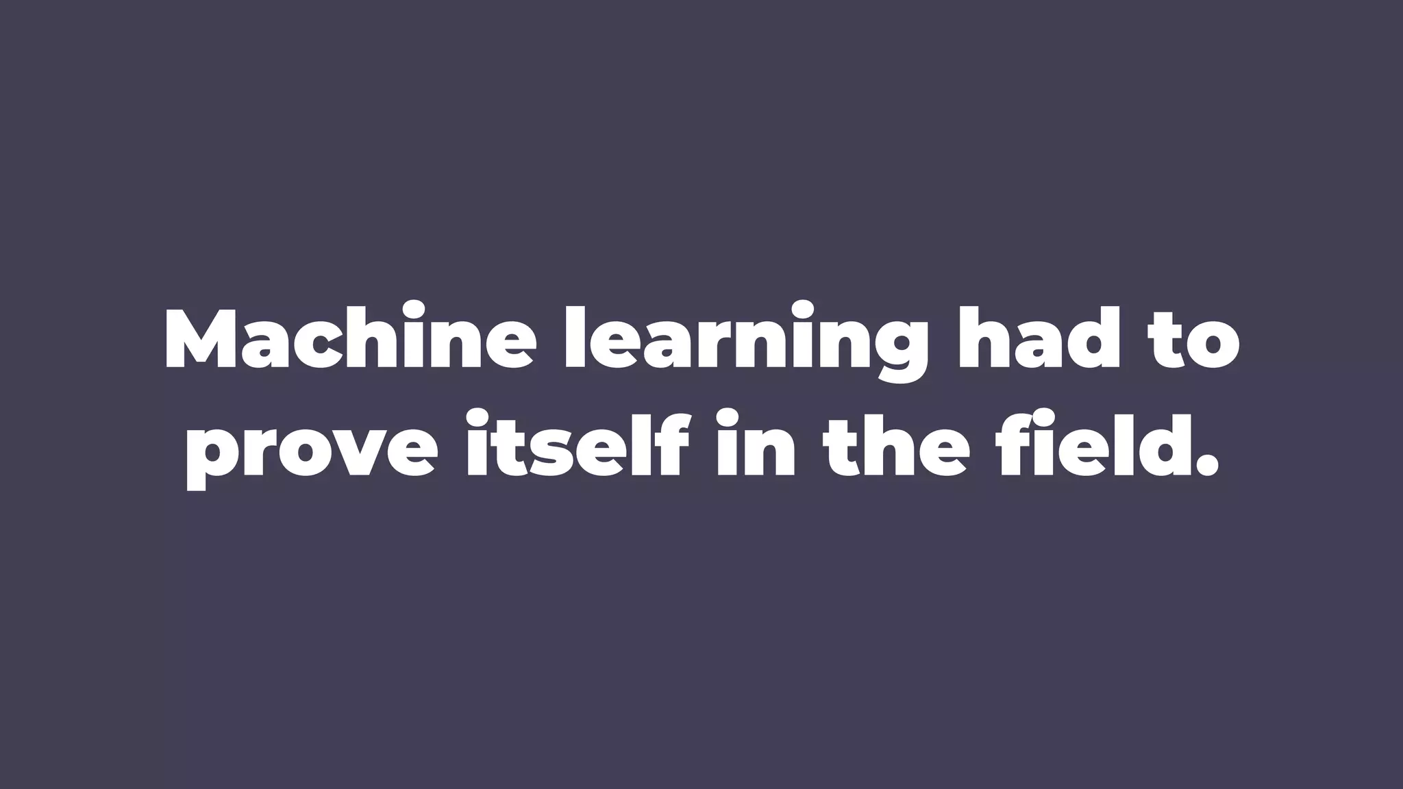 Machine learning had to
prove itself in the field.
 