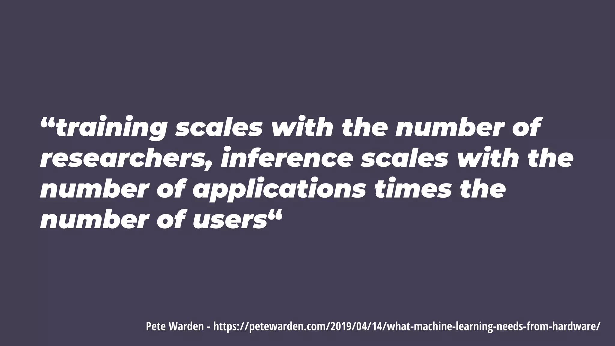 “training scales with the number of
researchers, inference scales with the
number of applications times the
number of users“
Pete Warden - https://petewarden.com/2019/04/14/what-machine-learning-needs-from-hardware/
 