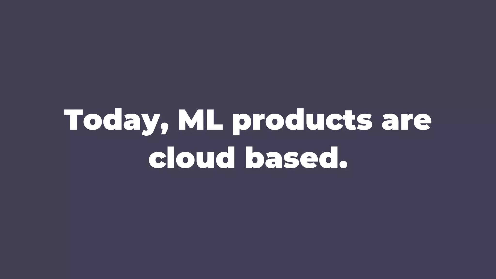Today, ML products are
cloud based.
 