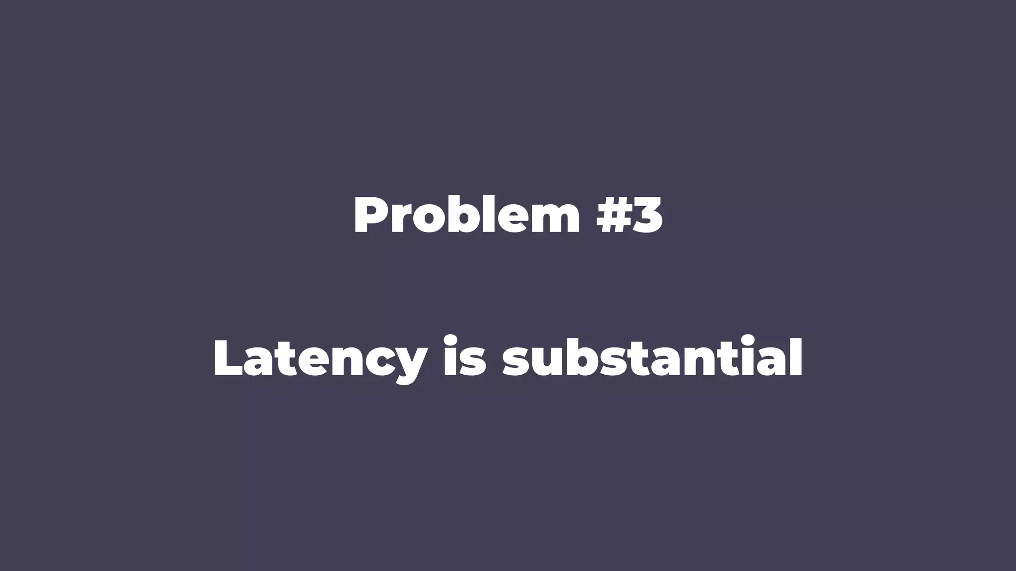 Problem #3
Latency is substantial
 