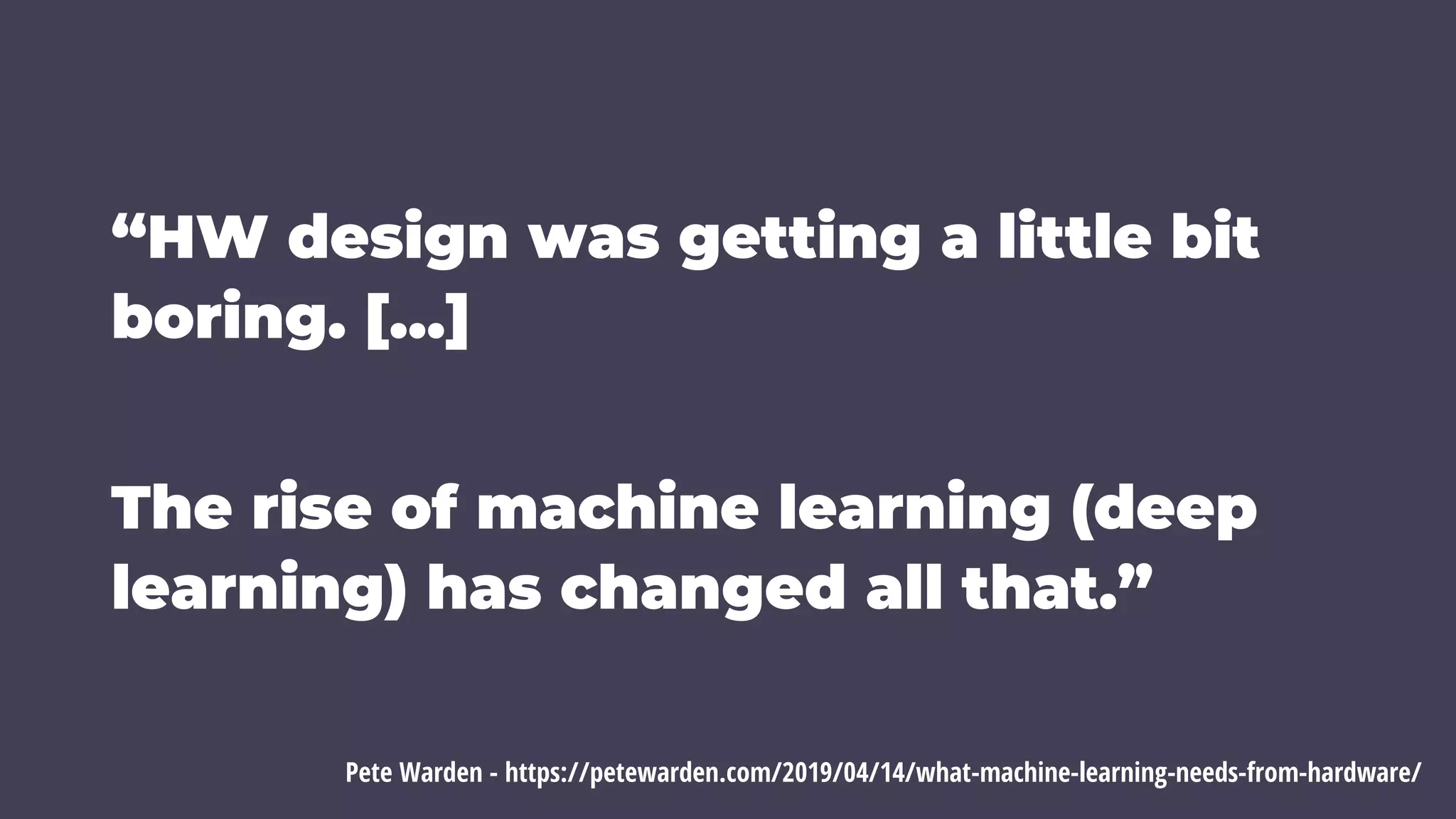 “HW design was getting a little bit
boring. […]
The rise of machine learning (deep
learning) has changed all that.”
Pete Warden - https://petewarden.com/2019/04/14/what-machine-learning-needs-from-hardware/
 