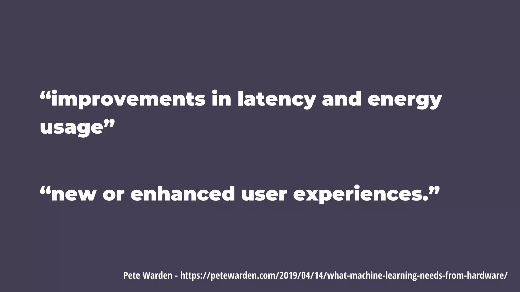 “improvements in latency and energy
usage”
“new or enhanced user experiences.”
Pete Warden - https://petewarden.com/2019/04/14/what-machine-learning-needs-from-hardware/
 