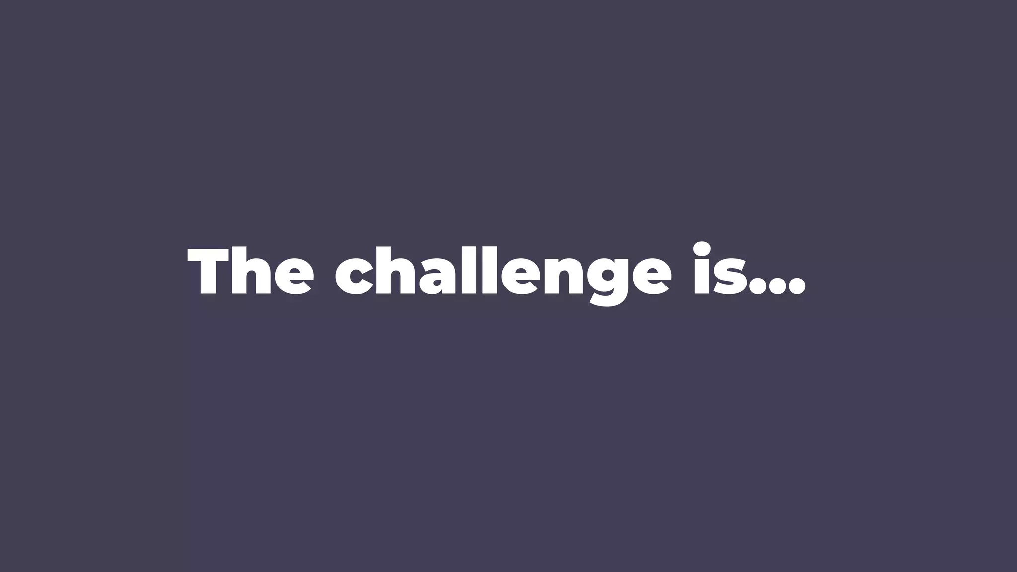 The challenge is…
 