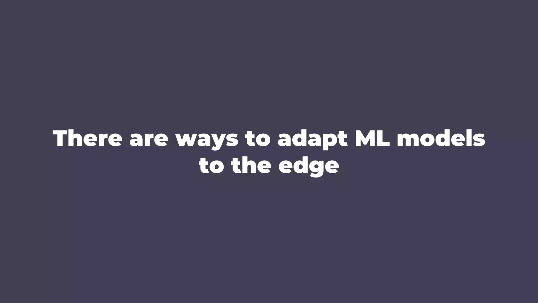 There are ways to adapt ML models
to the edge
 