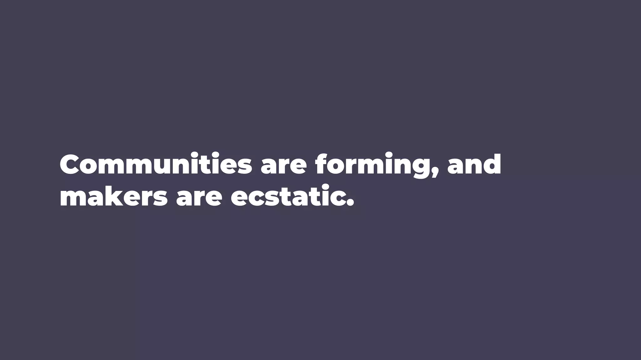 Communities are forming, and
makers are ecstatic.
 