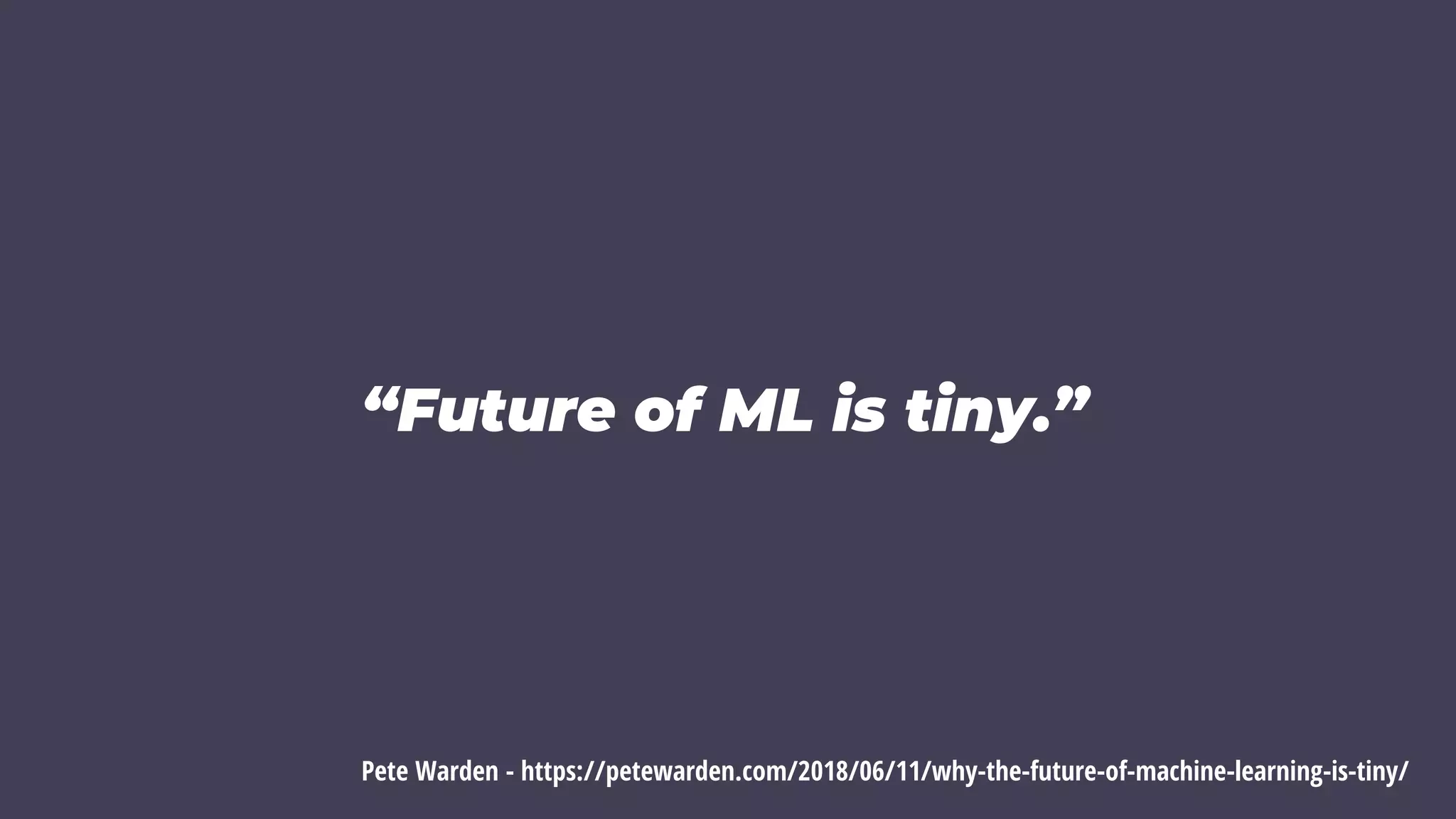 “Future of ML is tiny.”
Pete Warden - https://petewarden.com/2018/06/11/why-the-future-of-machine-learning-is-tiny/
 