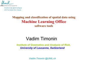 Mapping and classification of spatial data using
       Machine Learning Office
                 software tools



          Vadim Timonin
   Institute of Geomatics and Analysis of Risk,
      University of Lausanne, Switzerland



             Vadim.Timonin @UNIL.ch
 