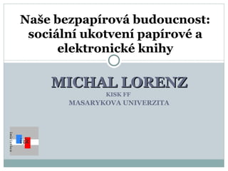 MICHAL LORENZ KISK FF  MASARYKOVA UNIVERZITA Naše bezpapírová budoucnost: sociální ukotvení papírové a elektronické knihy 