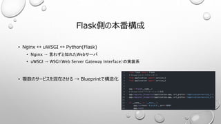 Flask側の本番構成
• Nginx ↔ uWSGI ↔ Python(Flask)
• Nginx → 言わずと知れたWebサーバ
• uWSGI → WSGI（Web Server Gateway Interface）の実装系
• 複数のサービスを混在させる → Blueprintで構造化
 