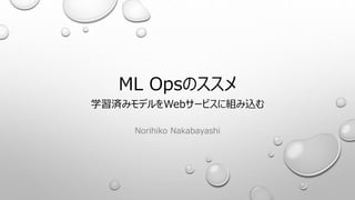 ML Opsのススメ
学習済みモデルをWebサービスに組み込む
Norihiko Nakabayashi
 