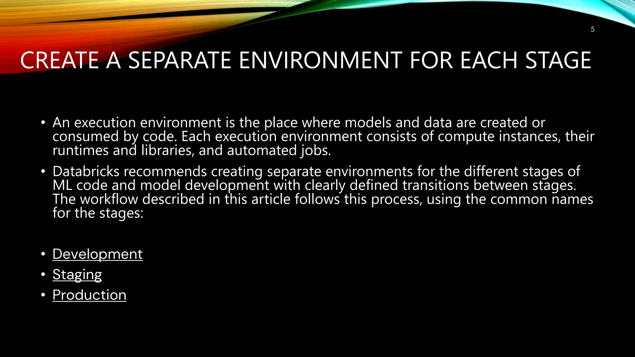CREATE A SEPARATE ENVIRONMENT FOR EACH STAGE
• An execution environment is the place where models and data are created or
consumed by code. Each execution environment consists of compute instances, their
runtimes and libraries, and automated jobs.
• Databricks recommends creating separate environments for the different stages of
ML code and model development with clearly defined transitions between stages.
The workflow described in this article follows this process, using the common names
for the stages:
• Development
• Staging
• Production
5
 