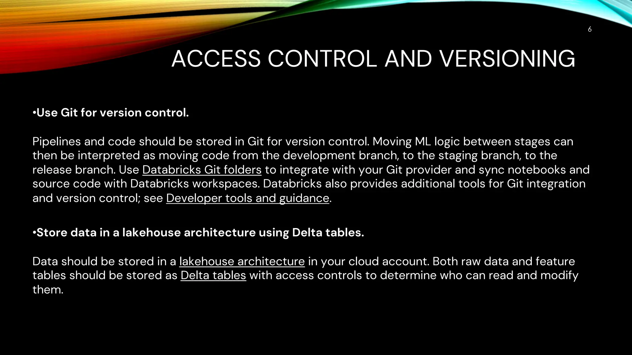 ACCESS CONTROL AND VERSIONING
6
•Use Git for version control.
Pipelines and code should be stored in Git for version control. Moving ML logic between stages can
then be interpreted as moving code from the development branch, to the staging branch, to the
release branch. Use Databricks Git folders to integrate with your Git provider and sync notebooks and
source code with Databricks workspaces. Databricks also provides additional tools for Git integration
and version control; see Developer tools and guidance.
•Store data in a lakehouse architecture using Delta tables.
Data should be stored in a lakehouse architecture in your cloud account. Both raw data and feature
tables should be stored as Delta tables with access controls to determine who can read and modify
them.
 