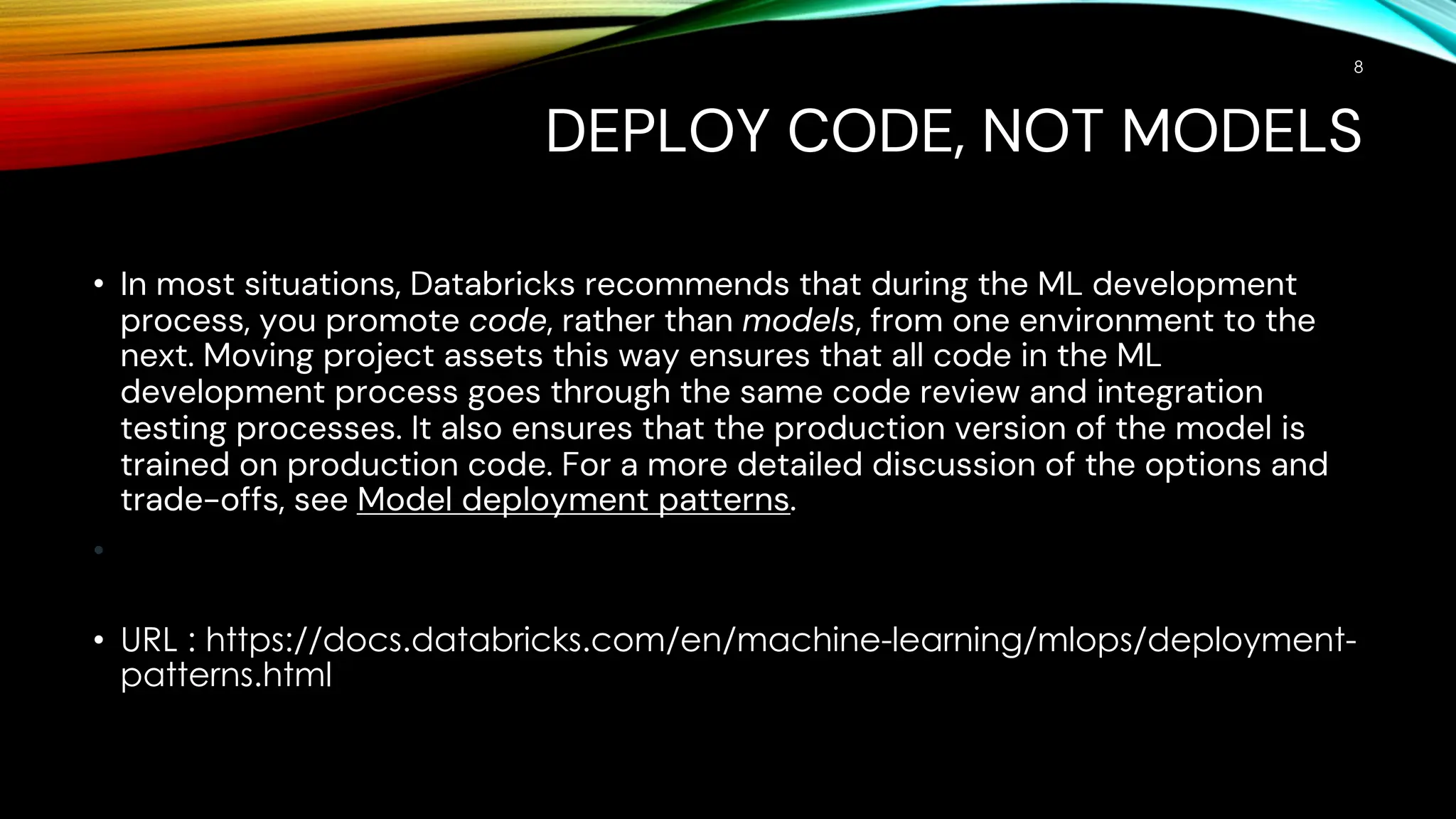DEPLOY CODE, NOT MODELS
• In most situations, Databricks recommends that during the ML development
process, you promote code, rather than models, from one environment to the
next. Moving project assets this way ensures that all code in the ML
development process goes through the same code review and integration
testing processes. It also ensures that the production version of the model is
trained on production code. For a more detailed discussion of the options and
trade-offs, see Model deployment patterns.
•
• URL : https://docs.databricks.com/en/machine-learning/mlops/deployment-
patterns.html
8
 