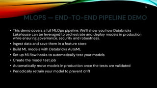 MLOPS — END-TO-END PIPELINE DEMO
• This demo covers a full MLOps pipeline. We’ll show you how Databricks
Lakehouse can be leveraged to orchestrate and deploy models in production
while ensuring governance, security and robustness.
• Ingest data and save them in a feature store
• Build ML models with Databricks AutoML
• Set up MLflow hooks to automatically test your models
• Create the model test job
• Automatically move models in production once the tests are validated
• Periodically retrain your model to prevent drift
16
 