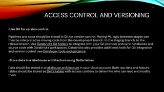 ACCESS CONTROL AND VERSIONING
6
•Use Git for version control.
Pipelines and code should be stored in Git for version control. Moving ML logic between stages can
then be interpreted as moving code from the development branch, to the staging branch, to the
release branch. Use Databricks Git folders to integrate with your Git provider and sync notebooks and
source code with Databricks workspaces. Databricks also provides additional tools for Git integration
and version control; see Developer tools and guidance.
•Store data in a lakehouse architecture using Delta tables.
Data should be stored in a lakehouse architecture in your cloud account. Both raw data and feature
tables should be stored as Delta tables with access controls to determine who can read and modify
them.
 