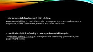 • Manage model development with MLflow.
You can use MLflow to track the model development process and save code
snapshots, model parameters, metrics, and other metadata.
• Use Models in Unity Catalog to manage the model lifecycle.
Use Models in Unity Catalog to manage model versioning, governance, and
deployment status.
7
 